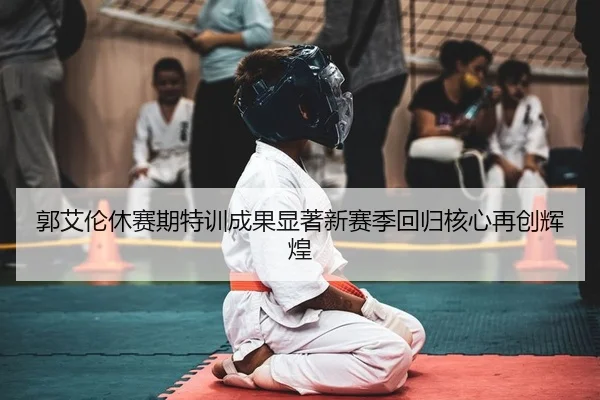 郭艾伦休赛期特训成果显著新赛季回归核心再创辉煌